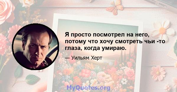 Я просто посмотрел на него, потому что хочу смотреть чьи -то глаза, когда умираю.