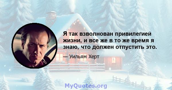 Я так взволнован привилегией жизни, и все же в то же время я знаю, что должен отпустить это.