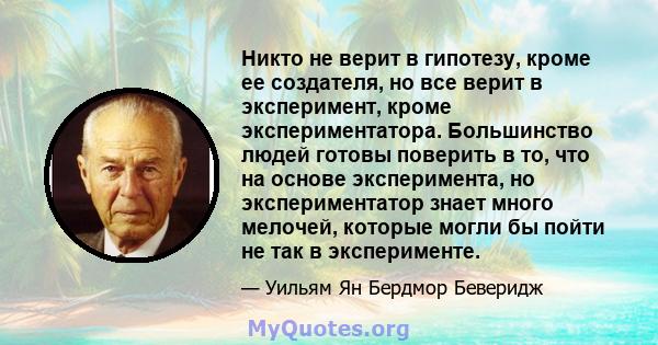 Никто не верит в гипотезу, кроме ее создателя, но все верит в эксперимент, кроме экспериментатора. Большинство людей готовы поверить в то, что на основе эксперимента, но экспериментатор знает много мелочей, которые