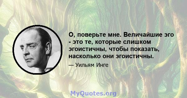 О, поверьте мне. Величайшие эго - это те, которые слишком эгоистичны, чтобы показать, насколько они эгоистичны.