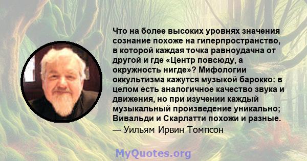 Что на более высоких уровнях значения сознание похоже на гиперпространство, в которой каждая точка равноудачна от другой и где «Центр повсюду, а окружность нигде»? Мифологии оккультизма кажутся музыкой барокко: в целом