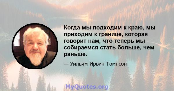 Когда мы подходим к краю, мы приходим к границе, которая говорит нам, что теперь мы собираемся стать больше, чем раньше.