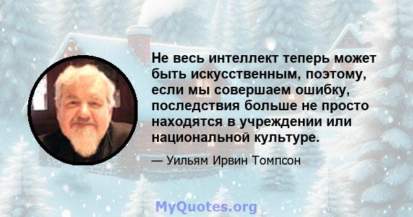 Не весь интеллект теперь может быть искусственным, поэтому, если мы совершаем ошибку, последствия больше не просто находятся в учреждении или национальной культуре.