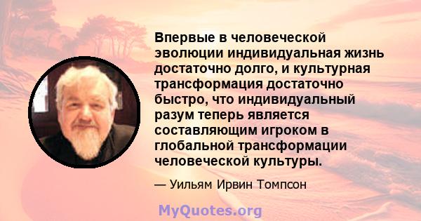 Впервые в человеческой эволюции индивидуальная жизнь достаточно долго, и культурная трансформация достаточно быстро, что индивидуальный разум теперь является составляющим игроком в глобальной трансформации человеческой