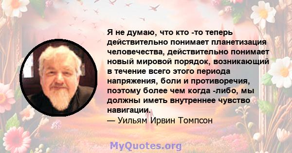 Я не думаю, что кто -то теперь действительно понимает планетизация человечества, действительно понимает новый мировой порядок, возникающий в течение всего этого периода напряжения, боли и противоречия, поэтому более чем 