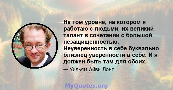 На том уровне, на котором я работаю с людьми, их великий талант в сочетании с большой незащищенностью. Неуверенность в себе буквально близнец уверенности в себе. И я должен быть там для обоих.