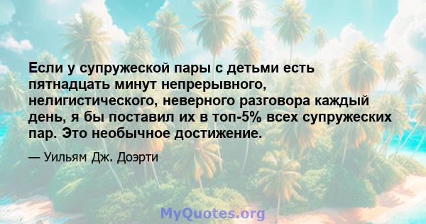 Если у супружеской пары с детьми есть пятнадцать минут непрерывного, нелигистического, неверного разговора каждый день, я бы поставил их в топ-5% всех супружеских пар. Это необычное достижение.