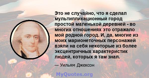 Это не случайно, что я сделал мультипликационный город простой маленькой деревней - во многих отношениях это отражало мой родной город. И, да, многие из моих марионеточных персонажей взяли на себя некоторые из более