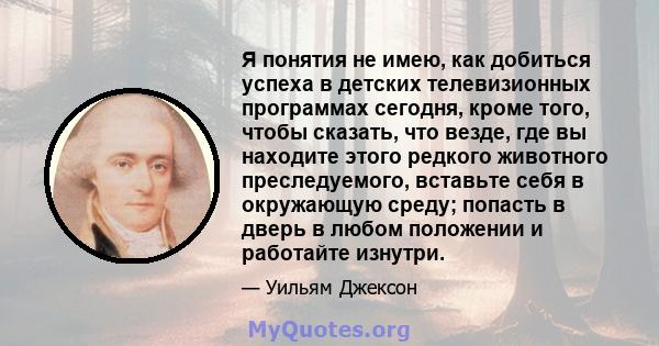 Я понятия не имею, как добиться успеха в детских телевизионных программах сегодня, кроме того, чтобы сказать, что везде, где вы находите этого редкого животного преследуемого, вставьте себя в окружающую среду; попасть в 