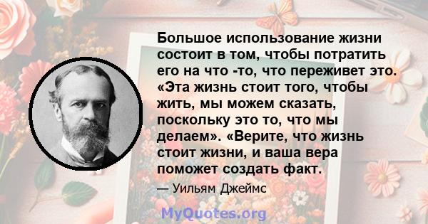 Большое использование жизни состоит в том, чтобы потратить его на что -то, что переживет это. «Эта жизнь стоит того, чтобы жить, мы можем сказать, поскольку это то, что мы делаем». «Верите, что жизнь стоит жизни, и ваша 