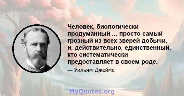 Человек, биологически продуманный ... просто самый грозный из всех зверей добычи, и, действительно, единственный, кто систематически предоставляет в своем роде.