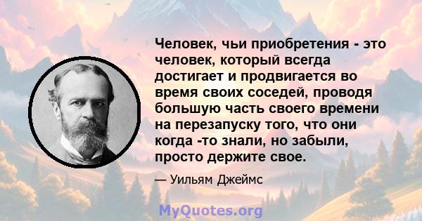 Человек, чьи приобретения - это человек, который всегда достигает и продвигается во время своих соседей, проводя большую часть своего времени на перезапуску того, что они когда -то знали, но забыли, просто держите свое.