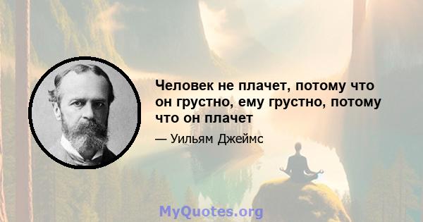 Человек не плачет, потому что он грустно, ему грустно, потому что он плачет