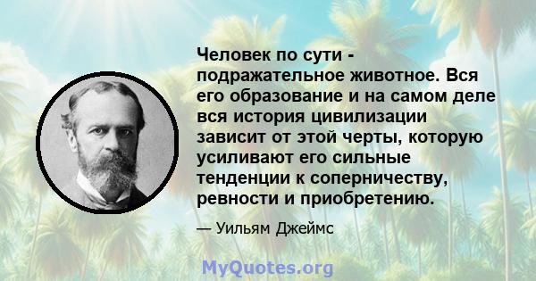 Человек по сути - подражательное животное. Вся его образование и на самом деле вся история цивилизации зависит от этой черты, которую усиливают его сильные тенденции к соперничеству, ревности и приобретению.