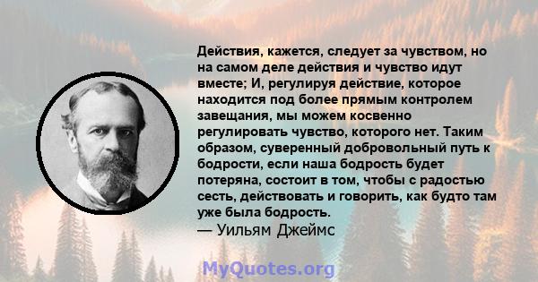 Действия, кажется, следует за чувством, но на самом деле действия и чувство идут вместе; И, регулируя действие, которое находится под более прямым контролем завещания, мы можем косвенно регулировать чувство, которого