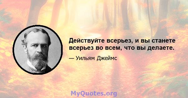 Действуйте всерьез, и вы станете всерьез во всем, что вы делаете.