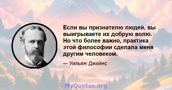 Если вы признателю людей, вы выигрываете их добрую волю. Но что более важно, практика этой философии сделала меня другим человеком.