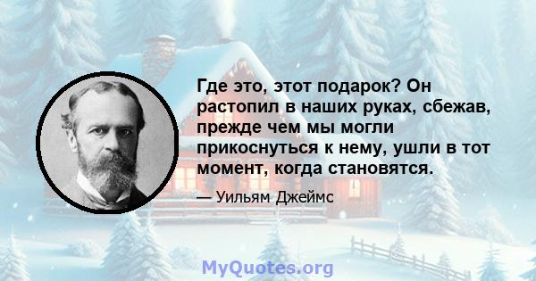 Где это, этот подарок? Он растопил в наших руках, сбежав, прежде чем мы могли прикоснуться к нему, ушли в тот момент, когда становятся.