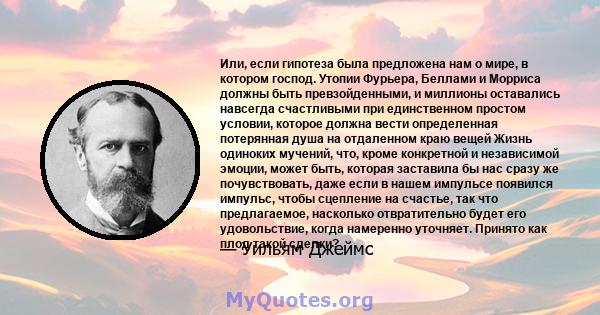 Или, если гипотеза была предложена нам о мире, в котором господ. Утопии Фурьера, Беллами и Морриса должны быть превзойденными, и миллионы оставались навсегда счастливыми при единственном простом условии, которое должна