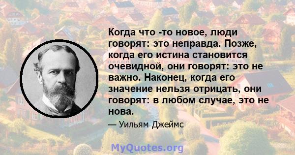 Когда что -то новое, люди говорят: это неправда. Позже, когда его истина становится очевидной, они говорят: это не важно. Наконец, когда его значение нельзя отрицать, они говорят: в любом случае, это не нова.