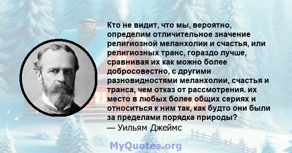 Кто не видит, что мы, вероятно, определим отличительное значение религиозной меланхолии и счастья, или религиозных транс, гораздо лучше, сравнивая их как можно более добросовестно, с другими разновидностями меланхолии,