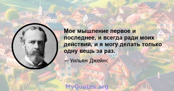 Мое мышление первое и последнее, и всегда ради моих действий, и я могу делать только одну вещь за раз.