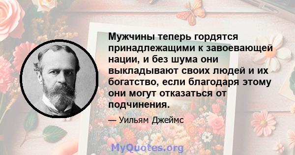 Мужчины теперь гордятся принадлежащими к завоевающей нации, и без шума они выкладывают своих людей и их богатство, если благодаря этому они могут отказаться от подчинения.