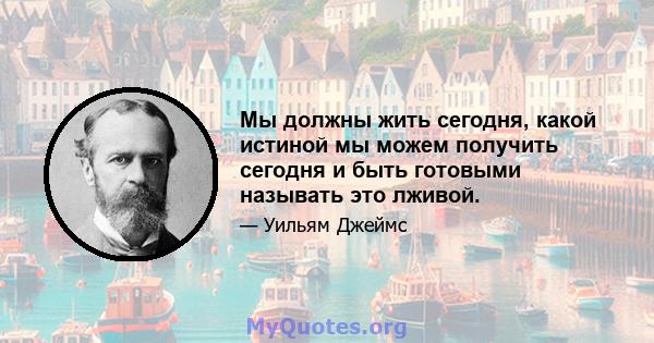 Мы должны жить сегодня, какой истиной мы можем получить сегодня и быть готовыми называть это лживой.