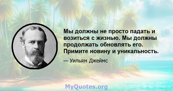 Мы должны не просто падать и возиться с жизнью. Мы должны продолжать обновлять его. Примите новину и уникальность.