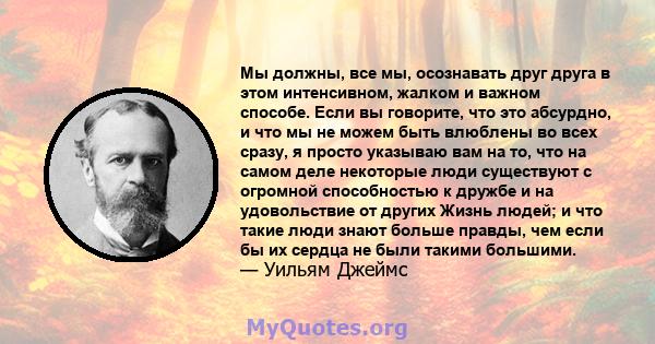 Мы должны, все мы, осознавать друг друга в этом интенсивном, жалком и важном способе. Если вы говорите, что это абсурдно, и что мы не можем быть влюблены во всех сразу, я просто указываю вам на то, что на самом деле