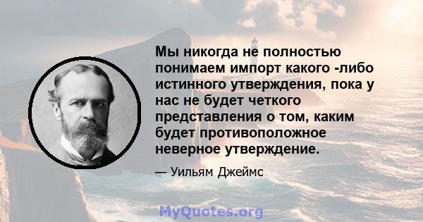 Мы никогда не полностью понимаем импорт какого -либо истинного утверждения, пока у нас не будет четкого представления о том, каким будет противоположное неверное утверждение.