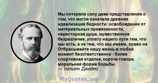 Мы потеряли силу даже представления о том, что могла означала древняя идеализация бедности: освобождение от материальных привязанности, нересторная душа, мужественное безразличие, уплату нашего пути тем, что мы есть, а