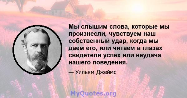 Мы слышим слова, которые мы произнесли, чувствуем наш собственный удар, когда мы даем его, или читаем в глазах свидетеля успех или неудача нашего поведения.