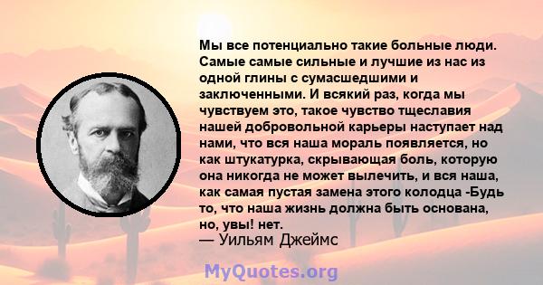 Мы все потенциально такие больные люди. Самые самые сильные и лучшие из нас из одной глины с сумасшедшими и заключенными. И всякий раз, когда мы чувствуем это, такое чувство тщеславия нашей добровольной карьеры