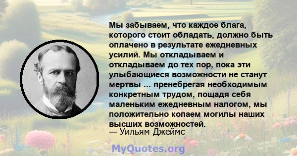 Мы забываем, что каждое блага, которого стоит обладать, должно быть оплачено в результате ежедневных усилий. Мы откладываем и откладываем до тех пор, пока эти улыбающиеся возможности не станут мертвы ... пренебрегая