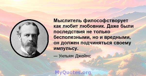 Мыслитель философстворует как любит любовник. Даже были последствия не только бесполезными, но и вредными, он должен подчиняться своему импульсу.