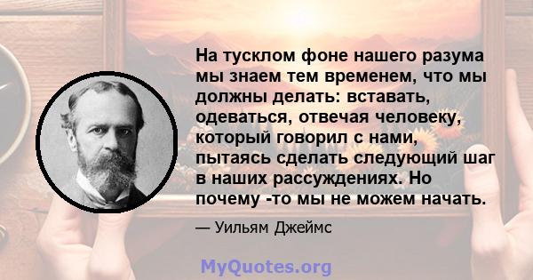 На тусклом фоне нашего разума мы знаем тем временем, что мы должны делать: вставать, одеваться, отвечая человеку, который говорил с нами, пытаясь сделать следующий шаг в наших рассуждениях. Но почему -то мы не можем