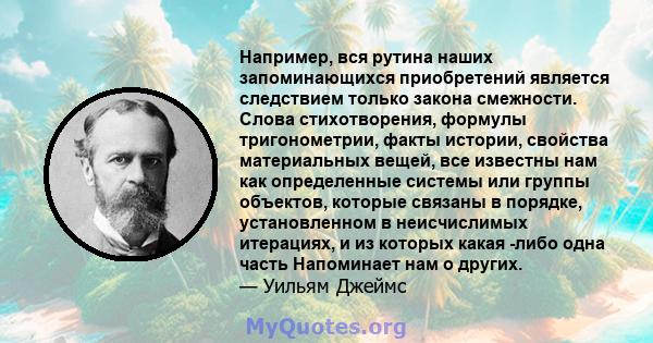 Например, вся рутина наших запоминающихся приобретений является следствием только закона смежности. Слова стихотворения, формулы тригонометрии, факты истории, свойства материальных вещей, все известны нам как