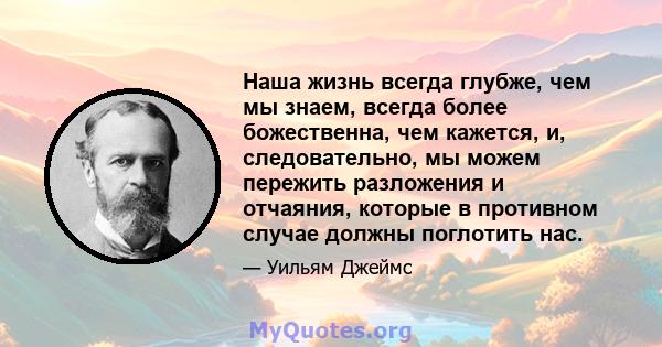 Наша жизнь всегда глубже, чем мы знаем, всегда более божественна, чем кажется, и, следовательно, мы можем пережить разложения и отчаяния, которые в противном случае должны поглотить нас.