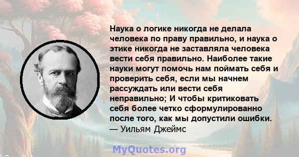 Наука о логике никогда не делала человека по праву правильно, и наука о этике никогда не заставляла человека вести себя правильно. Наиболее такие науки могут помочь нам поймать себя и проверить себя, если мы начнем