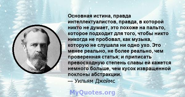 Основная истина, правда интеллектуалистов, правда, в которой никто не думает, это похоже на пальто, которое подходит для того, чтобы никто никогда не пробовал, как музыка, которую не слушала ни одно ухо. Это менее