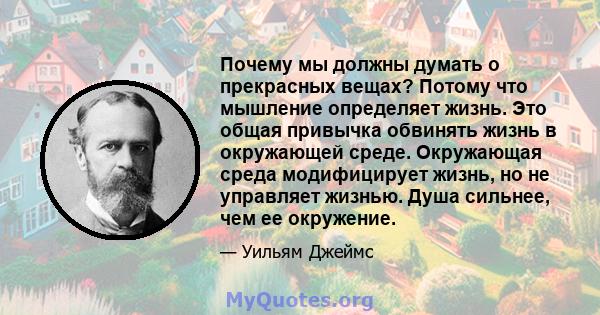 Почему мы должны думать о прекрасных вещах? Потому что мышление определяет жизнь. Это общая привычка обвинять жизнь в окружающей среде. Окружающая среда модифицирует жизнь, но не управляет жизнью. Душа сильнее, чем ее