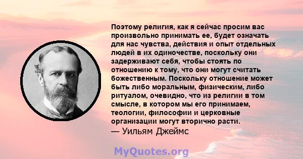 Поэтому религия, как я сейчас просим вас произвольно принимать ее, будет означать для нас чувства, действия и опыт отдельных людей в их одиночестве, поскольку они задерживают себя, чтобы стоять по отношению к тому, что