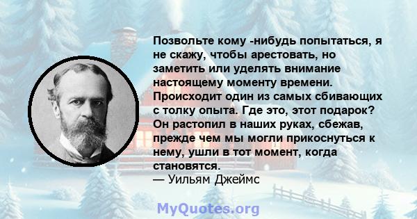 Позвольте кому -нибудь попытаться, я не скажу, чтобы арестовать, но заметить или уделять внимание настоящему моменту времени. Происходит один из самых сбивающих с толку опыта. Где это, этот подарок? Он растопил в наших