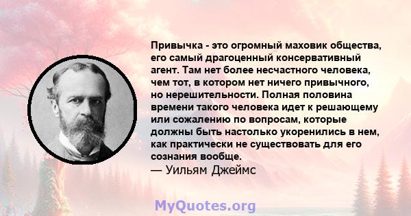 Привычка - это огромный маховик общества, его самый драгоценный консервативный агент. Там нет более несчастного человека, чем тот, в котором нет ничего привычного, но нерешительности. Полная половина времени такого