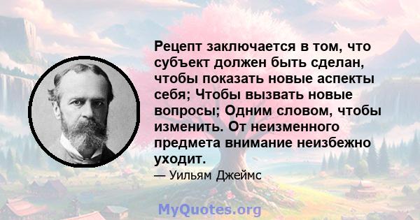 Рецепт заключается в том, что субъект должен быть сделан, чтобы показать новые аспекты себя; Чтобы вызвать новые вопросы; Одним словом, чтобы изменить. От неизменного предмета внимание неизбежно уходит.