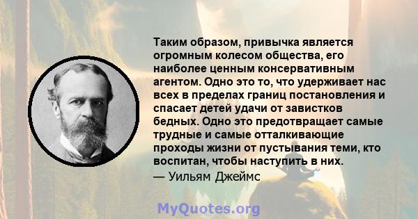 Таким образом, привычка является огромным колесом общества, его наиболее ценным консервативным агентом. Одно это то, что удерживает нас всех в пределах границ постановления и спасает детей удачи от завистков бедных.