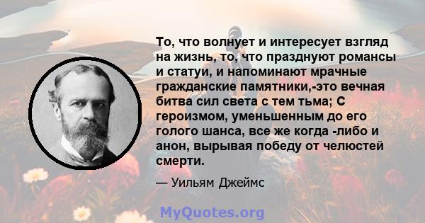 То, что волнует и интересует взгляд на жизнь, то, что празднуют романсы и статуи, и напоминают мрачные гражданские памятники,-это вечная битва сил света с тем тьма; С героизмом, уменьшенным до его голого шанса, все же