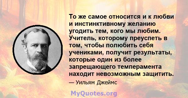 То же самое относится и к любви и инстинктивному желанию угодить тем, кого мы любим. Учитель, которому преуспеть в том, чтобы полюбить себя учениками, получит результаты, которые один из более запрещающего темперамента