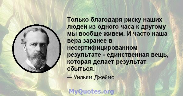 Только благодаря риску наших людей из одного часа к другому мы вообще живем. И часто наша вера заранее в несертифицированном результате - единственная вещь, которая делает результат сбыться.